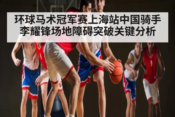环球马术冠军赛上海站中国骑手李耀锋场地障碍突破关键分析（kaiyun）