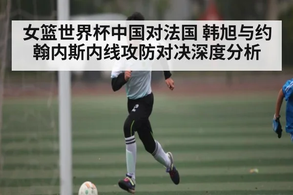 女篮世界杯中国对法国 韩旭与约翰内斯内线攻防对决深度分析（kaiyun）