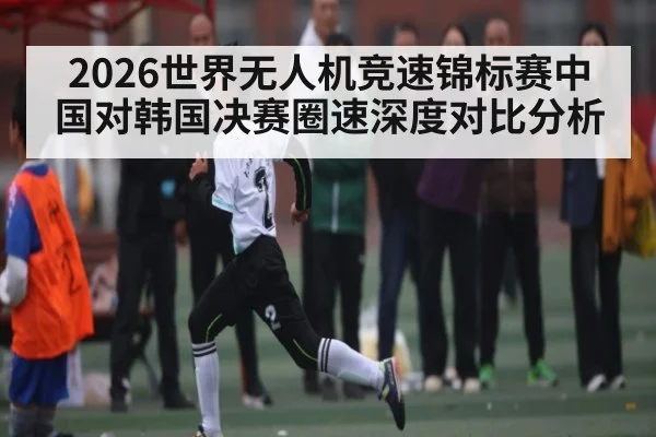 2026世界无人机竞速锦标赛中国对韩国决赛圈速深度对比分析