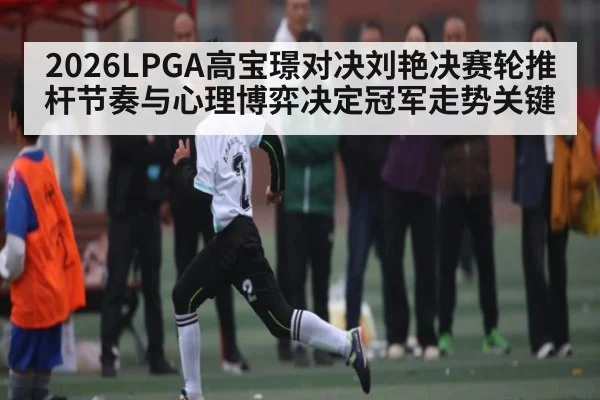 2026LPGA高宝璟对决刘艳决赛轮推杆节奏与心理博弈决定冠军走势关键