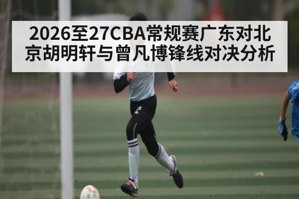 2026至27CBA常规赛广东对北京胡明轩与曾凡博锋线对决分析（kaiyun）
